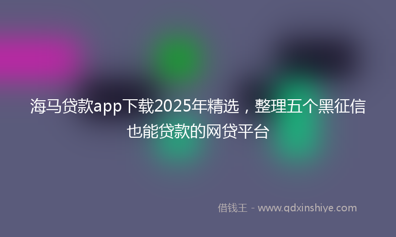 海马贷款app下载2025年精选，整理五个黑征信也能贷款的网贷平台