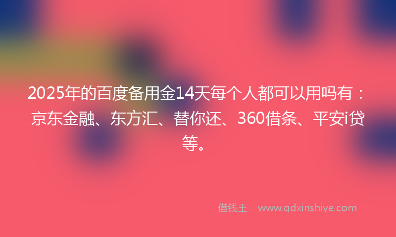 2025年的百度备用金14天每个人都可以用吗有：京东金融、东方汇、替你还、360借条、平安i贷等。