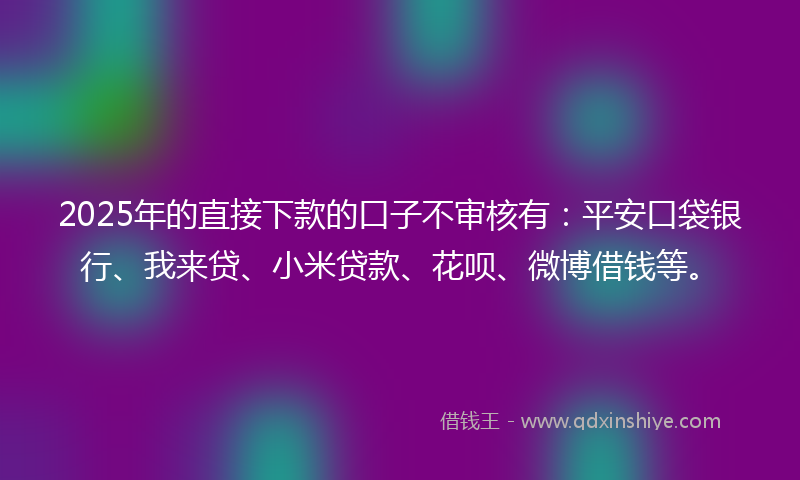 2025年的直接下款的口子不审核有：平安口袋银行、我来贷、小米贷款、花呗、微博借钱等。