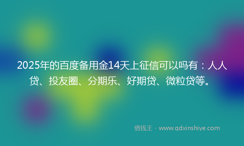 2025年的百度备用金14天上征信可以吗有：人人贷、投友圈、分期乐、好期贷、微粒贷等。