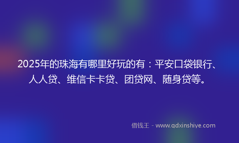 2025年的珠海有哪里好玩的有：平安口袋银行、人人贷、维信卡卡贷、团贷网、随身贷等。