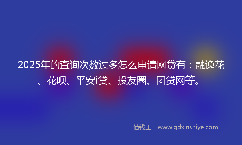 2025年的查询次数过多怎么申请网贷有：融逸花、花呗、平安i贷、投友圈、团贷网等。