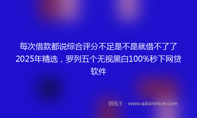 每次借款都说综合评分不足是不是就借不了了2025年精选，罗列五个无视黑白100%秒下网贷软件