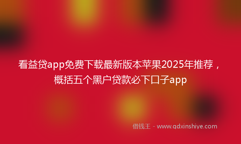 看益贷app免费下载最新版本苹果2025年推荐，概括五个黑户贷款必下口子app