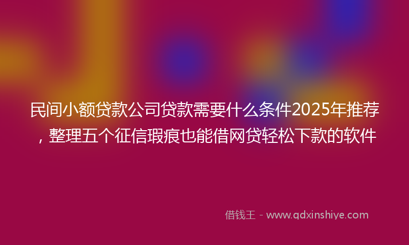 民间小额贷款公司贷款需要什么条件2025年推荐，整理五个征信瑕疵也能借网贷轻松下款的软件
