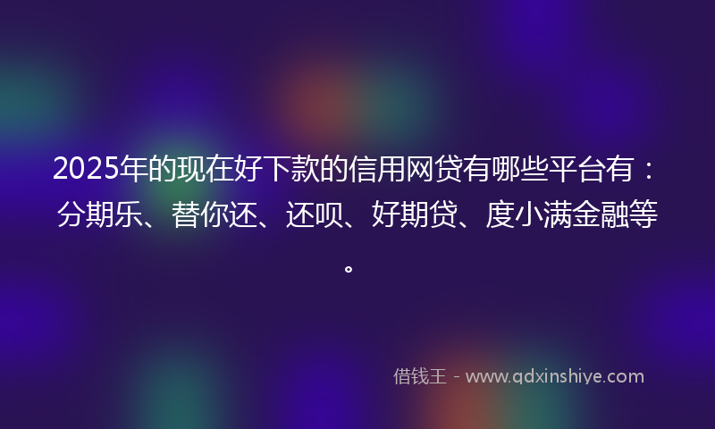 2025年的现在好下款的信用网贷有哪些平台有：分期乐、替你还、还呗、好期贷、度小满金融等。