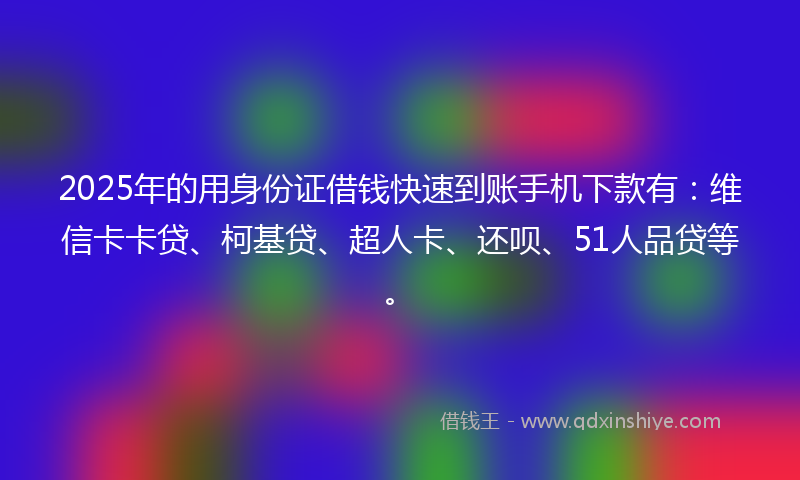 2025年的用身份证借钱快速到账手机下款有：维信卡卡贷、柯基贷、超人卡、还呗、51人品贷等。