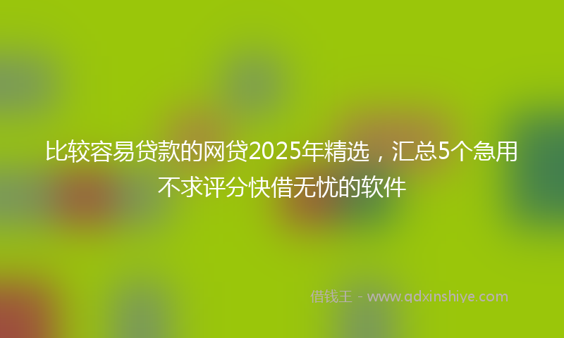 比较容易贷款的网贷2025年精选，汇总5个急用不求评分快借无忧的软件