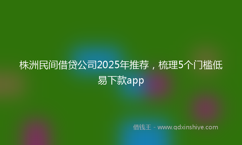 株洲民间借贷公司2025年推荐，梳理5个门槛低易下款app