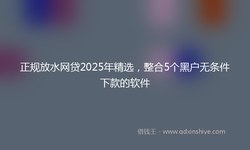 正规放水网贷2025年精选，整合5个黑户无条件下款的软件