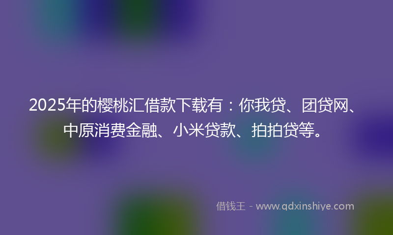 2025年的樱桃汇借款下载有：你我贷、团贷网、中原消费金融、小米贷款、拍拍贷等。