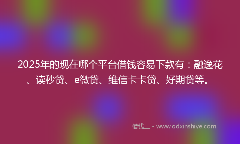 2025年的现在哪个平台借钱容易下款有：融逸花、读秒贷、e微贷、维信卡卡贷、好期贷等。
