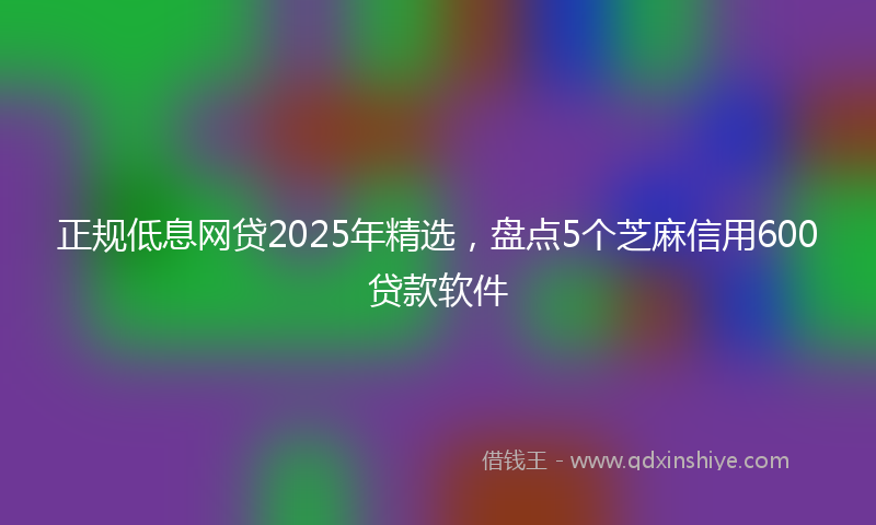 正规低息网贷2025年精选，盘点5个芝麻信用600贷款软件