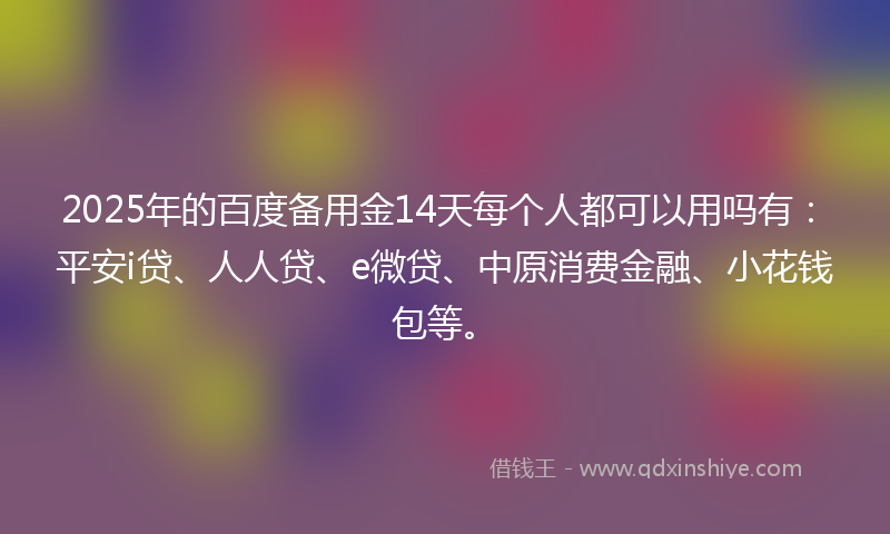 2025年的百度备用金14天每个人都可以用吗有：平安i贷、人人贷、e微贷、中原消费金融、小花钱包等。