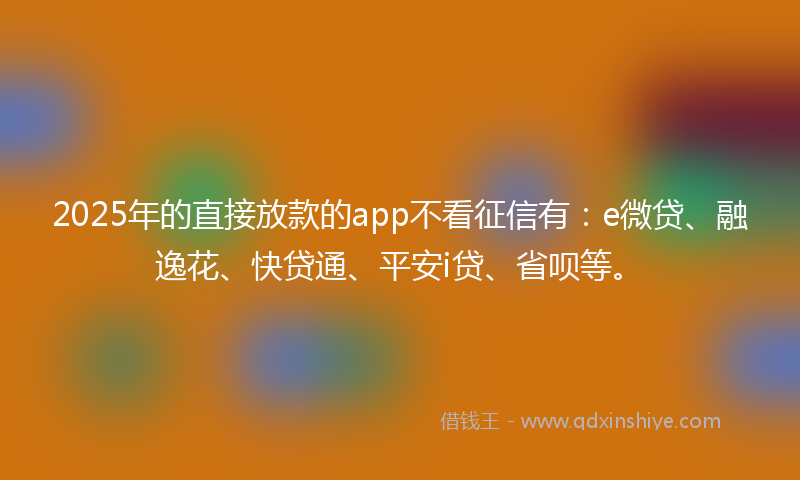 2025年的直接放款的app不看征信有：e微贷、融逸花、快贷通、平安i贷、省呗等。