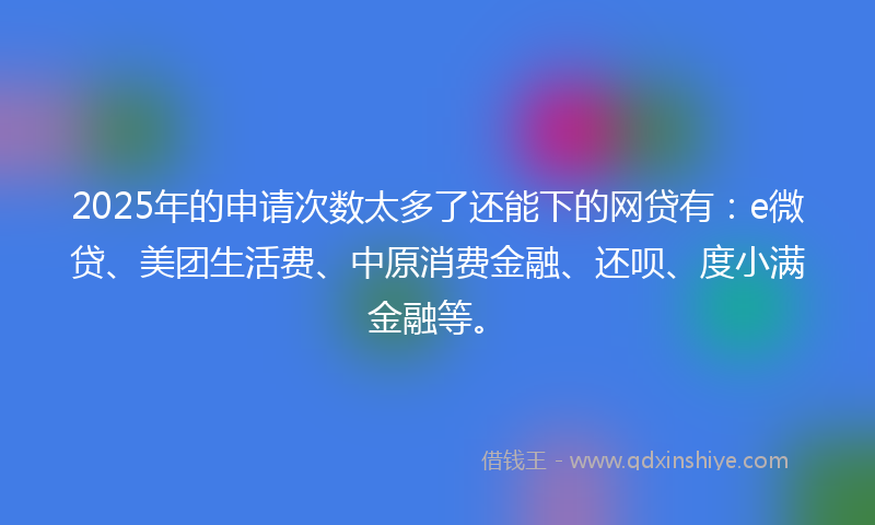 2025年的申请次数太多了还能下的网贷有：e微贷、美团生活费、中原消费金融、还呗、度小满金融等。