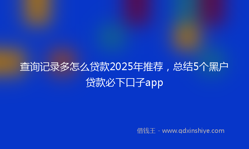 查询记录多怎么贷款2025年推荐，总结5个黑户贷款必下口子app