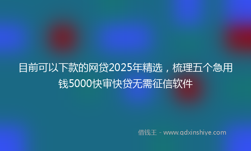 目前可以下款的网贷2025年精选，梳理五个急用钱5000快审快贷无需征信软件