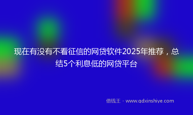 现在有没有不看征信的网贷软件2025年推荐,总结5个利息低的网贷平台