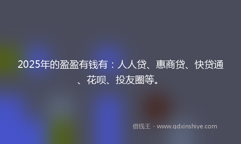 2025年的盈盈有钱有：人人贷、惠商贷、快贷通、花呗、投友圈等。