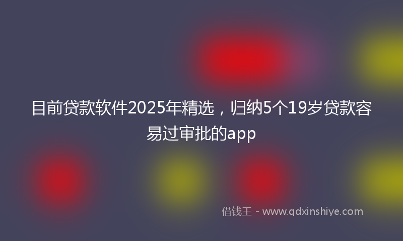 目前贷款软件2025年精选，归纳5个19岁贷款容易过审批的app
