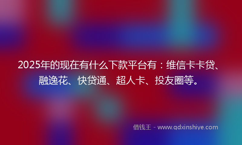 2025年的现在有什么下款平台有：维信卡卡贷、融逸花、快贷通、超人卡、投友圈等。