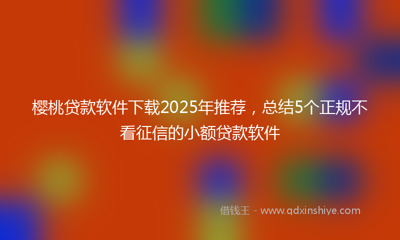 樱桃贷款软件下载2025年推荐，总结5个正规不看征信的小额贷款软件