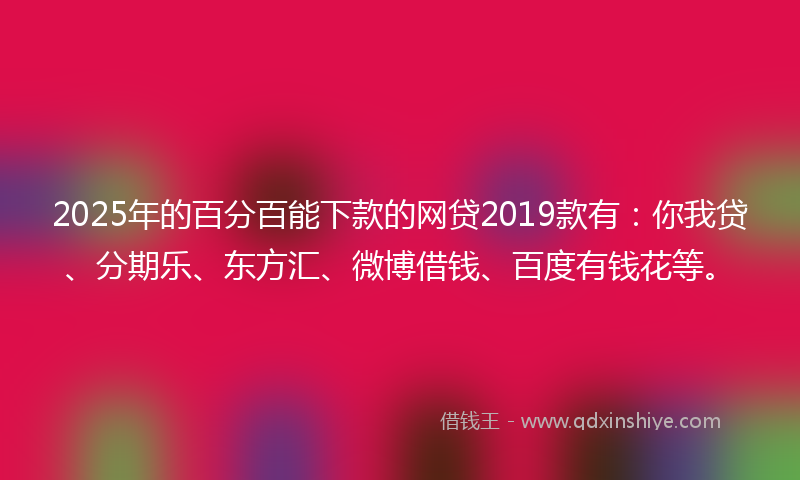 2025年的百分百能下款的网贷2019款有：你我贷、分期乐、东方汇、微博借钱、百度有钱花等。