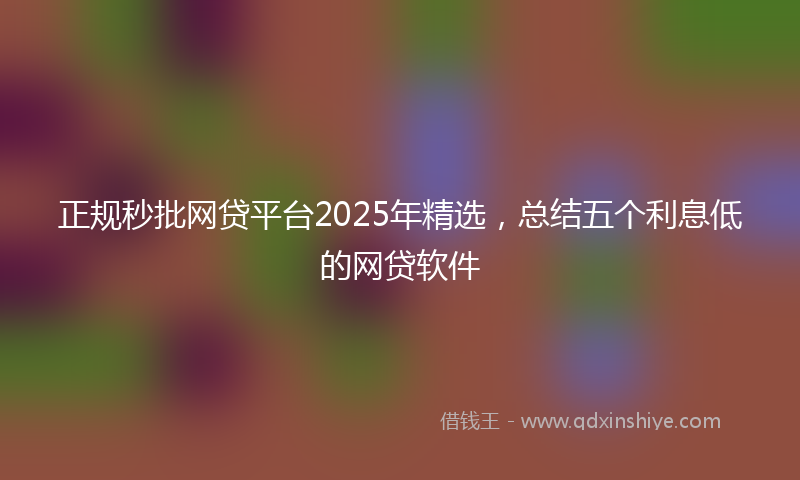 正规秒批网贷平台2025年精选，总结五个利息低的网贷软件
