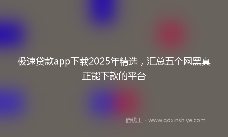 极速贷款app下载2025年精选，汇总五个网黑真正能下款的平台