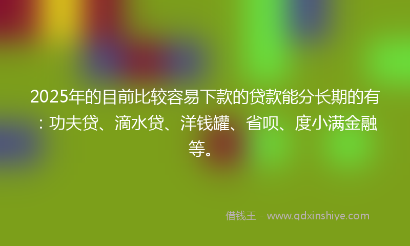 2025年的目前比较容易下款的贷款能分长期的有：功夫贷、滴水贷、洋钱罐、省呗、度小满金融等。