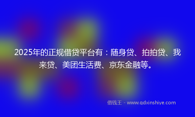 2025年的正规借贷平台有：随身贷、拍拍贷、我来贷、美团生活费、京东金融等。