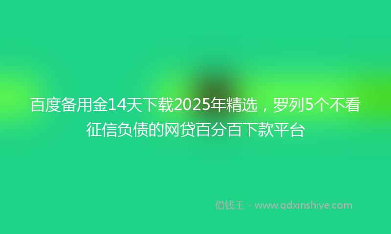 百度备用金14天下载2025年精选，罗列5个不看征信负债的网贷百分百下款平台