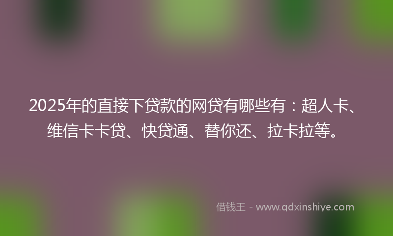 2025年的直接下贷款的网贷有哪些有：超人卡、维信卡卡贷、快贷通、替你还、拉卡拉等。