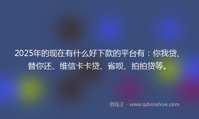 2025年的现在有什么好下款的平台有：你我贷、替你还、维信卡卡贷、省呗、拍拍贷等。