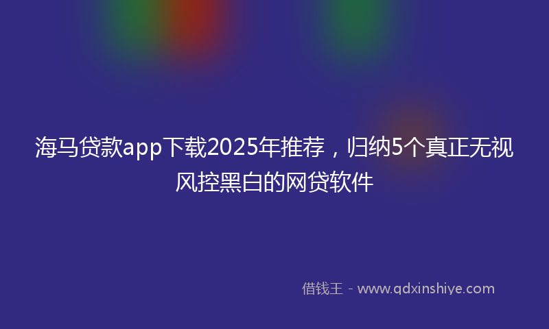 海马贷款app下载2025年推荐，归纳5个真正无视风控黑白的网贷软件