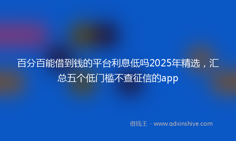 百分百能借到钱的平台利息低吗2025年精选，汇总五个低门槛不查征信的app