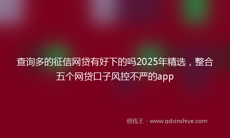 查询多的征信网贷有好下的吗2025年精选，整合五个网贷口子风控不严的app