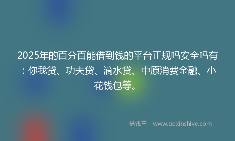 2025年的百分百能借到钱的平台正规吗安全吗有：你我贷、功夫贷、滴水贷、中原消费金融、小花钱包等。