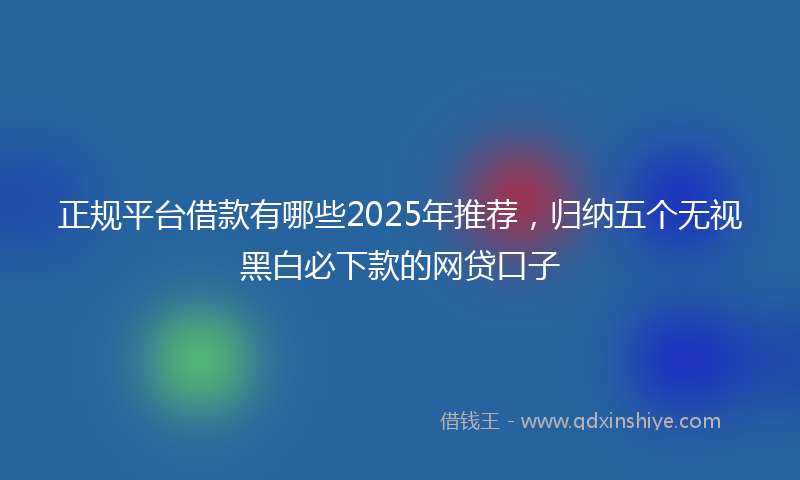 正规平台借款有哪些2025年推荐，归纳五个无视黑白必下款的网贷口子