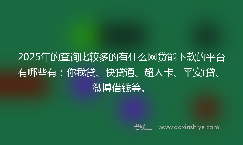 2025年的查询比较多的有什么网贷能下款的平台有哪些有：你我贷、快贷通、超人卡、平安i贷、微博借钱等。