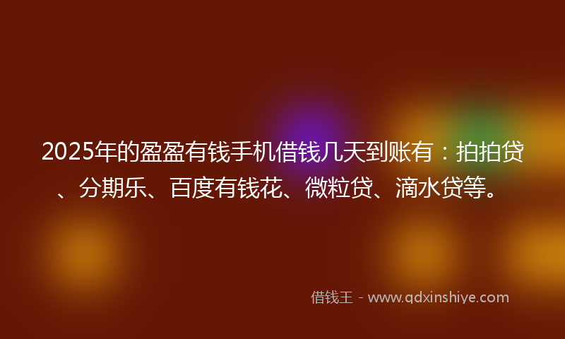 2025年的盈盈有钱手机借钱几天到账有：拍拍贷、分期乐、百度有钱花、微粒贷、滴水贷等。