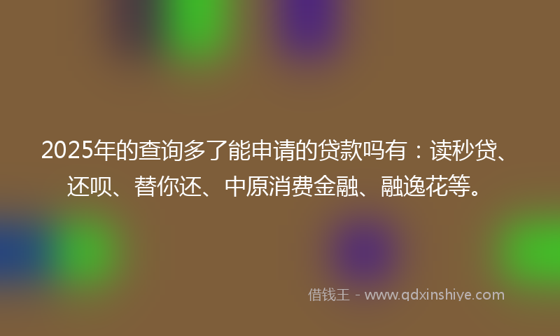 2025年的查询多了能申请的贷款吗有:读秒贷、还呗、替你还、中原消费金融、融逸花等。