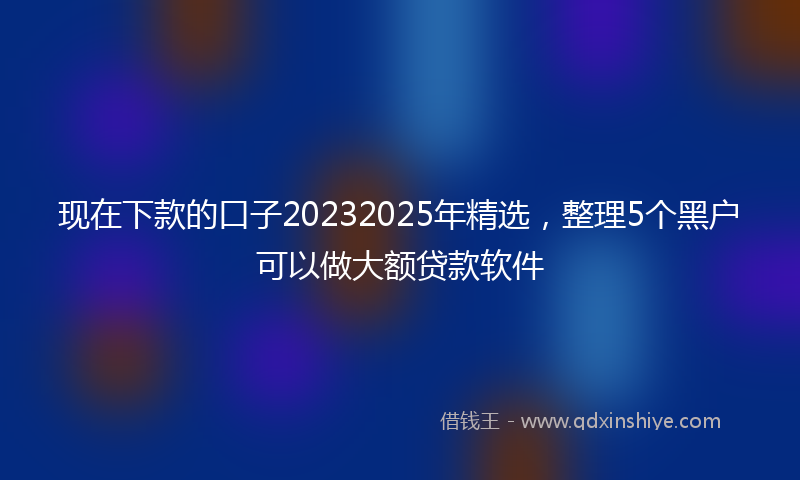 现在下款的口子20232025年精选，整理5个黑户可以做大额贷款软件