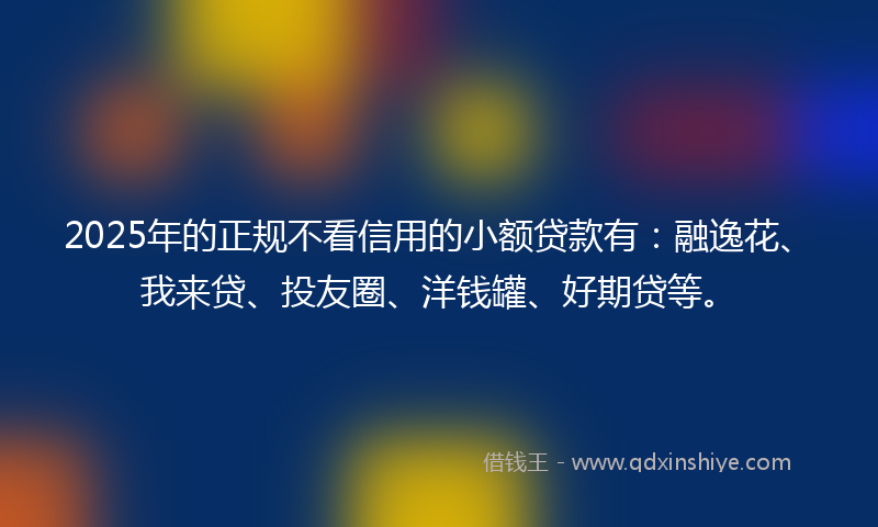 2025年的正规不看信用的小额贷款有：融逸花、我来贷、投友圈、洋钱罐、好期贷等。