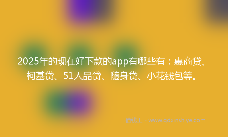 2025年的现在好下款的app有哪些有：惠商贷、柯基贷、51人品贷、随身贷、小花钱包等。