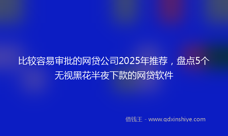 比较容易审批的网贷公司2025年推荐，盘点5个无视黑花半夜下款的网贷软件
