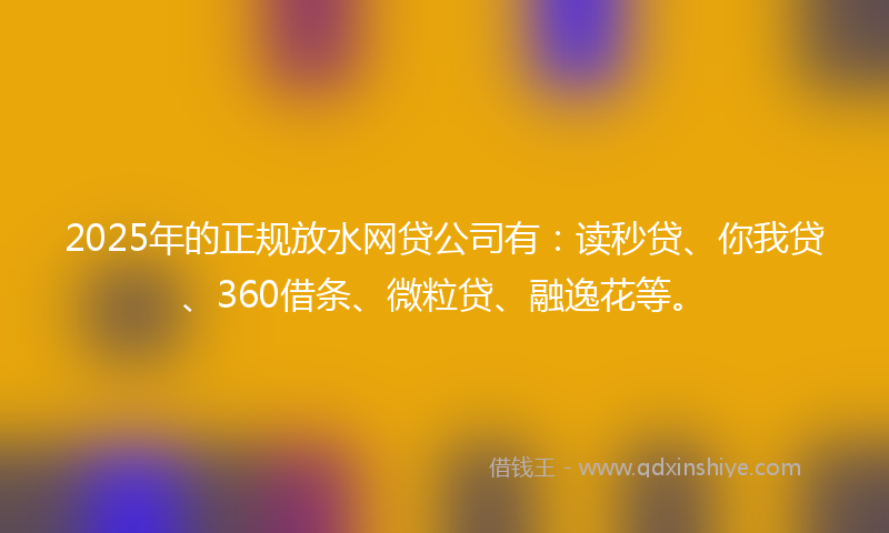 2025年的正规放水网贷公司有：读秒贷、你我贷、360借条、微粒贷、融逸花等。