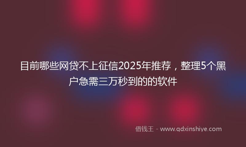 目前哪些网贷不上征信2025年推荐，整理5个黑户急需三万秒到的的软件