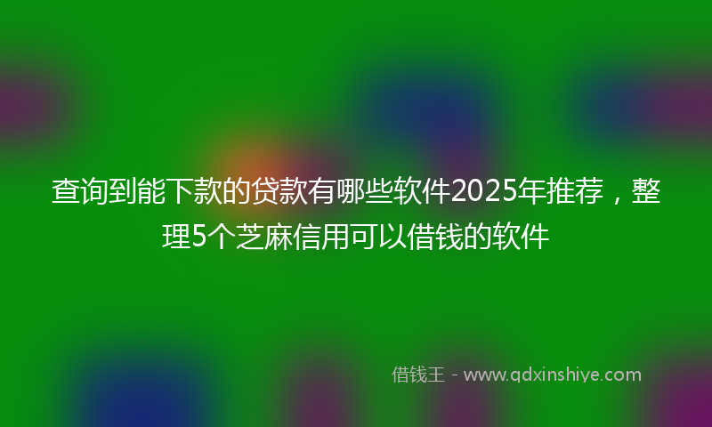查询到能下款的贷款有哪些软件2025年推荐，整理5个芝麻信用可以借钱的软件